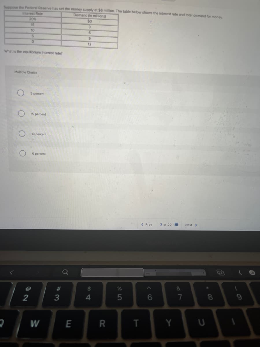 Suppose the Federal Reserve has set the money supply at $6 million. The table below shows the interest rate and total demand for money.
Interest Rate
Demand (in millions)
20%
15
10
5
0
$0
3
6
9
12
What is the equilibrium interest rate?
Multiple Choice
5 percent
O
15 percent
10 percent
O
O percent
コ
@
72
54
a
$
#3
M
E
< Previ 3 of 20
%
al5
Next >
MacBook Pro
16
&
87
7
8*
R
T
Y
U
61
A
1