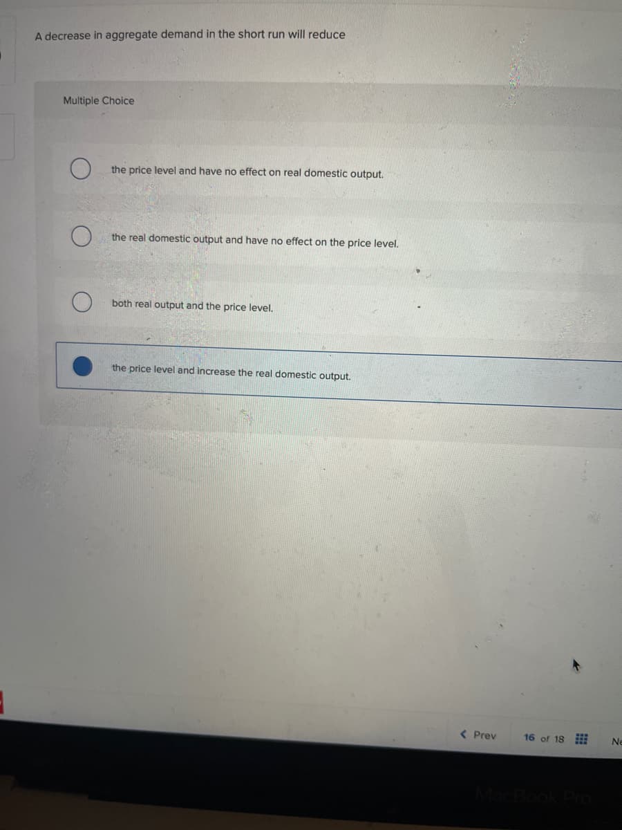 A decrease in aggregate demand in the short run will reduce
Multiple Choice
O
the price level and have no effect on real domestic output.
the real domestic output and have no effect on the price level.
both real output and the price level.
the price level and increase the real domestic output.
< Prev
16 of 18
Ne
MacBook Pro