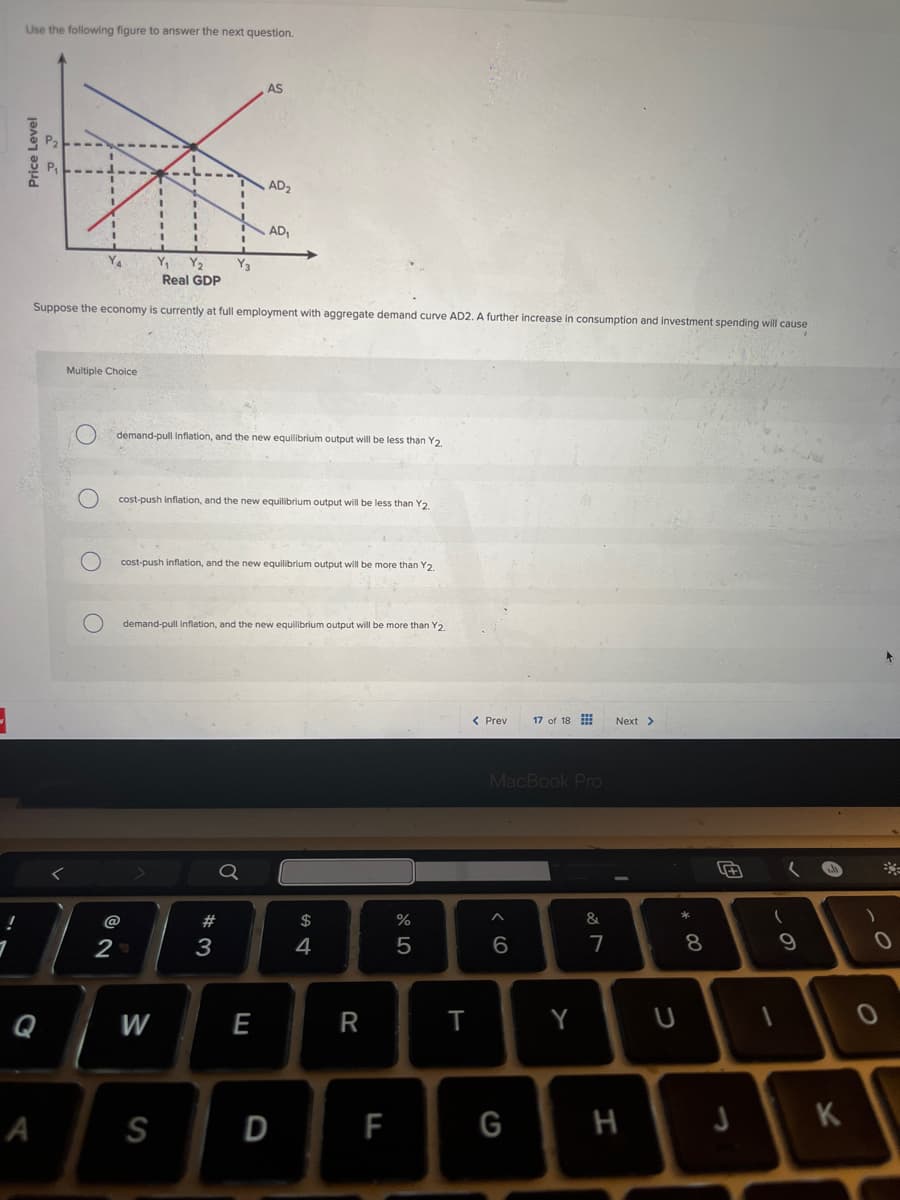 Use the following figure to answer the next question.
Price Level
AS
AD₂
AD₁
Y₁ Y₂
Real GDP
Suppose the economy is currently at full employment with aggregate demand curve AD2. A further increase in consumption and investment spending will cause
Multiple Choice
Odemand-pull Inflation, and the new equilibrium output will be less than Y2.
O
cost-push inflation, and the new equilibrium output will be less than Y2.
0
O
cost-push inflation, and the new equilibrium output will be more than Y2.
demand-pull inflation, and the new equilibrium output will be more than Y2.
<
@
62
2
Q
A
M
S
$
%
5
574
#3
E
D
Prev
17 of 18
Next >
MacBook Pro
66
27
&
+
✓
8
9
R
T
Y
U
ull
0
0
LL
F
G
H
J
K