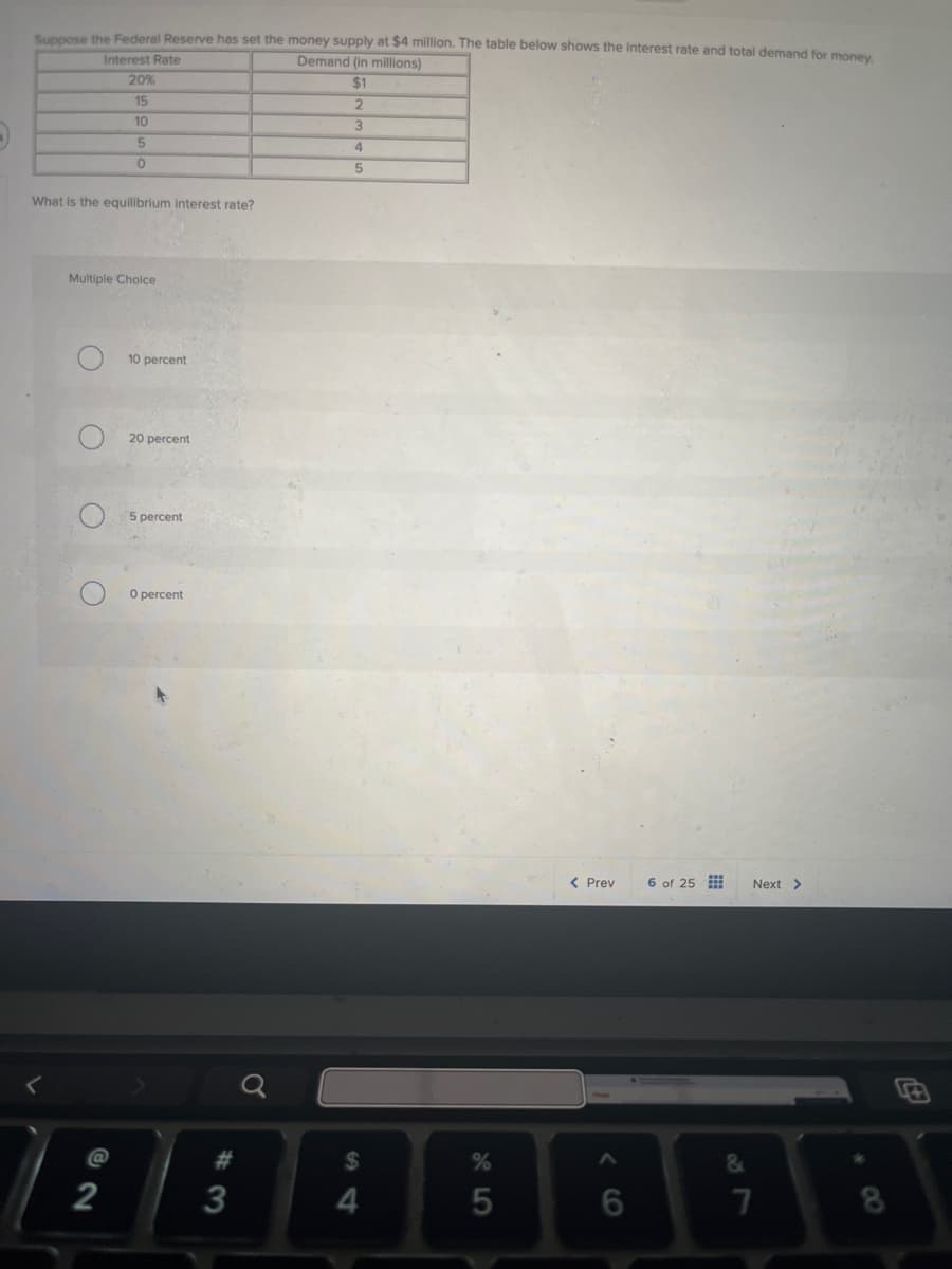 Suppose the Federal Reserve has set the money supply at $4 million. The table below shows the interest rate and total demand for money.
Demand (in millions)
Interest Rate
20%
15
10
5
0
$1
2
3
4
5
What is the equilibrium interest rate?
Multiple Choice
C
O
10 percent
20 percent
5 percent
O percent
< Prev
6 of 25
Next >
<
#
%
&
8888886
$
@
2
3
4
5
7