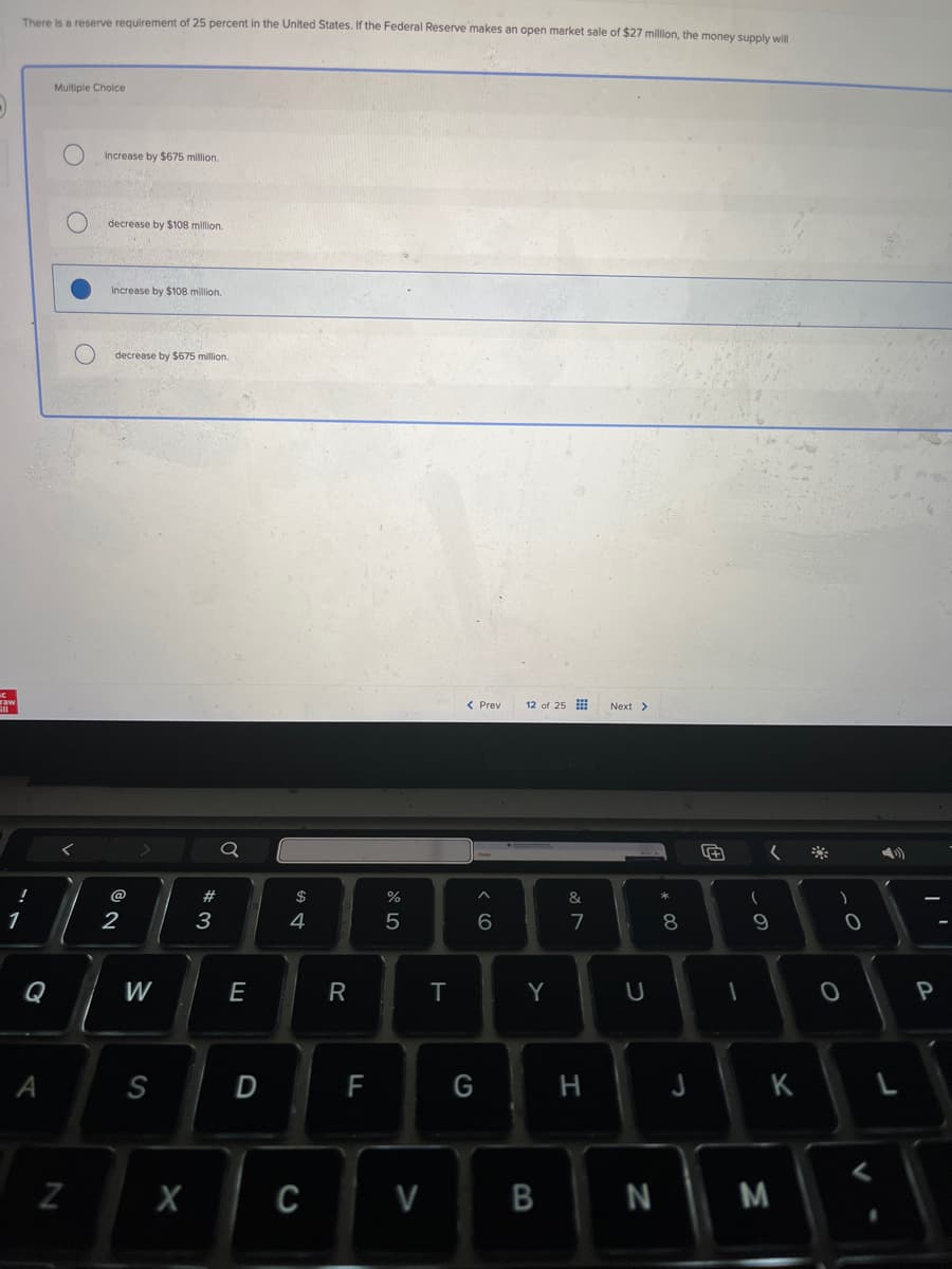 There is a reserve requirement of 25 percent in the United States. If the Federal Reserve makes an open market sale of $27 million, the money supply will
Multiple Choice
О
increase by $675 million.
о
decrease by $108 million.
C
1
!
increase by $108 million.
decrease by $675 million.
@
62
Q
54
#3
Q
W
E
A
N
S
X
D
%
5
< Prev
12 of 25
MacBook Pro
66
Next >
8
* 00
27
&
R
T
Y
U
כ
+
-
)
9
0
0
P
LL
F
G
H
J
K
L
C
V
B
N
M