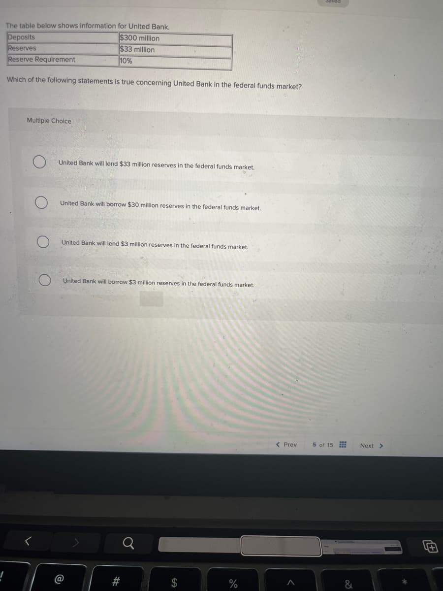 The table below shows information for United Bank.
Deposits
Reserves
Reserve Requirement
$300 million
$33 million
10%
Which of the following statements is true concerning United Bank in the federal funds market?
Multiple Choice
C
O
United Bank will lend $33 million reserves in the federal funds market.
O
United Bank will borrow $30 million reserves in the federal funds market.
United Bank will lend $3 million reserves in the federal funds market.
United Bank will borrow $3 million reserves in the federal funds market.
@
a
$
< Prev
5 of 15
Next >
%
Λ
&