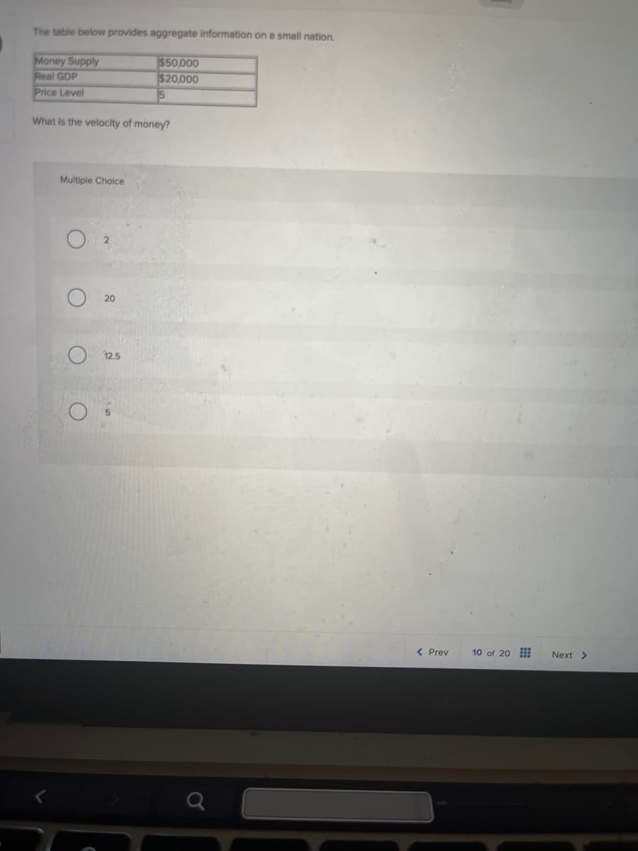 The table below provides aggregate information on a small nation.
Money Supply
Real GDP
$50,000
$20,000
5
Price Level
What is the velocity of money?
Multiple Choice
O2
<
20
12.5
< Prev
10 of 20
Next >
MacBook Pro