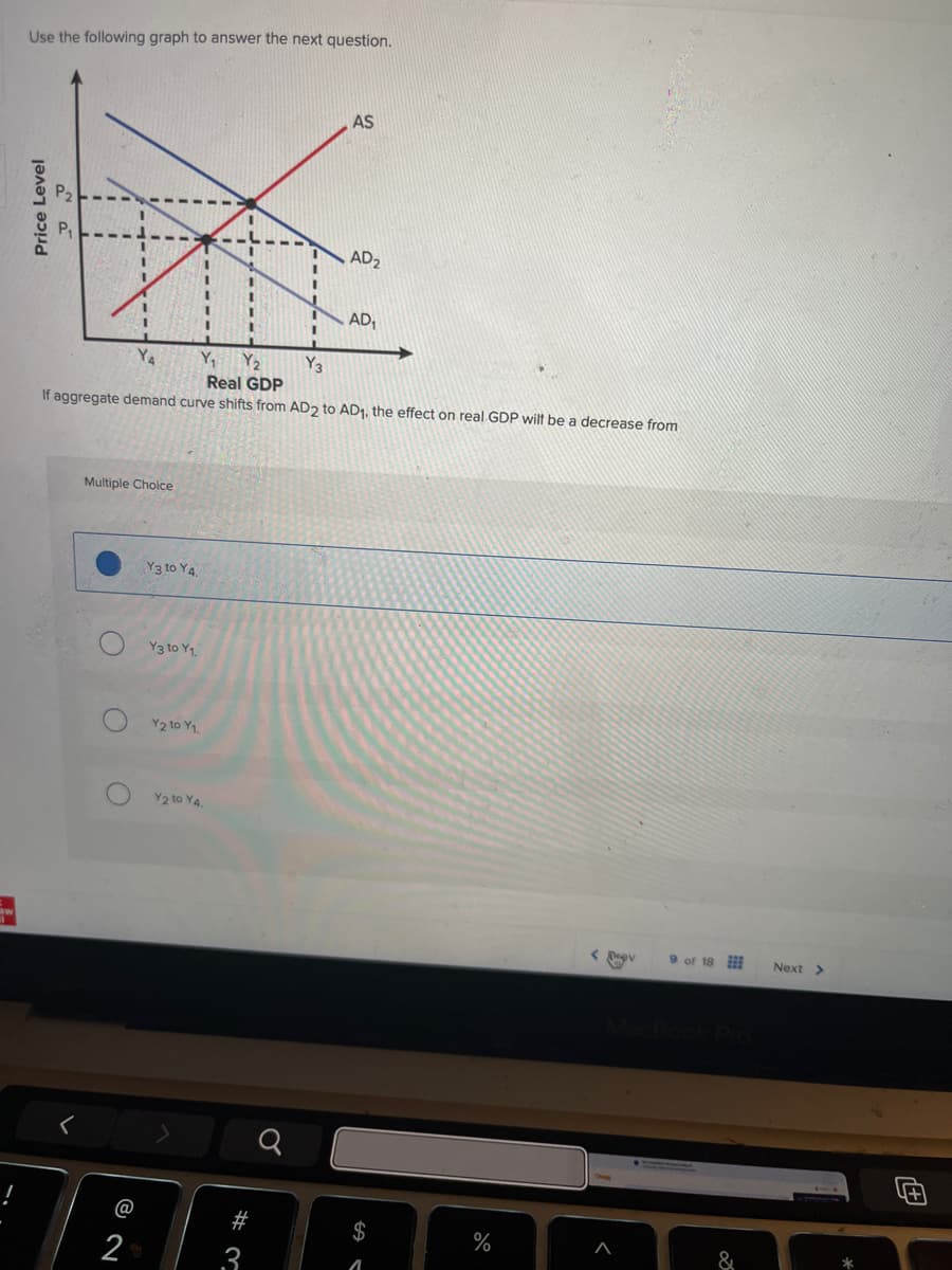 Use the following graph to answer the next question.
Price Level
P2
AS
AD 2
Y₁
Y2
Real GDP
AD₁
Y3
If aggregate demand curve shifts from AD2 to AD1, the effect on real GDP wilt be a decrease from
Multiple Choice
Y3 to Y4.
Y3 to Y1.
Y2 to Y1.
O
Y2 to Y4.
@
29
N
#3
$
< Prev
9 of 18
Next >>
MacBook Pro
%
&