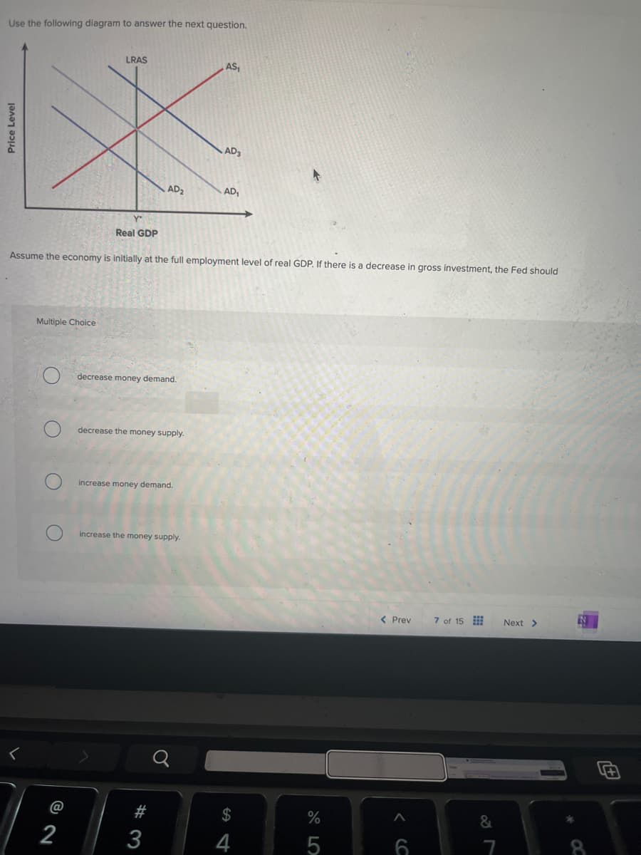 <
Price Level
Use the following diagram to answer the next question.
LRAS
AS
AD3
AD₂
AD₁
Y-
Real GDP
Assume the economy is initially at the full employment level of real GDP. If there is a decrease in gross investment, the Fed should
Multiple Choice
decrease money demand.
decrease the money supply.
increase money demand.
increase the money supply.
< Prev
7 of 15
Next >
N
@
#
$
%
&
2
3
4
5
6
7
8