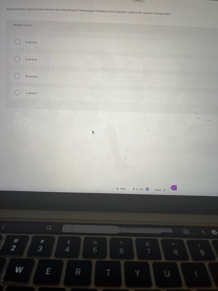 Suppose banks require a real interest rate of 6 percent. If they expect inflation to be 3 percent, what is the nominal interest rate?
Multiple Choice
O
9 percent
O
3 percent
18 percent
2 percent
$
%
alo5
54
#3
72
M
E
R
< Prev
5 of 20
MacBook Pro
<6
Next >
&
28
7
田
8
#8
6
T
Y
U
1
t