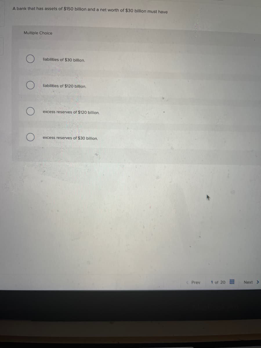 A bank that has assets of $150 billion and a net worth of $30 billion must have
Multiple Choice
О
liabilities of $30 billion.
O
liabilities of $120 billion.
О
excess reserves of $120 billion.
excess reserves of $30 billion.
< Prev 1 of 20
BcBook
Next >