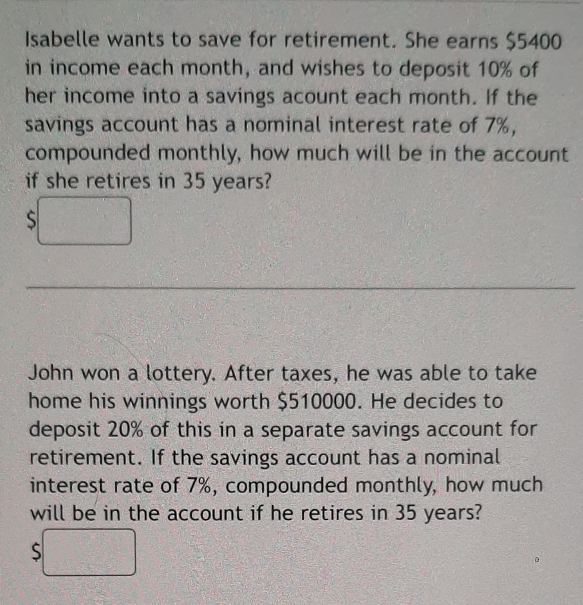 Isabelle wants to save for retirement. She earns $5400
in income each month, and wishes to deposit 10% of
her income into a savings acount each month. If the
savings account has a nominal interest rate of 7%,
compounded monthly, how much will be in the account
if she retires in 35 years?
John won a lottery. After taxes, he was able to take
home his winnings worth $510000. He decides to
deposit 20% of this in a separate savings account for
retirement. If the savings account has a nominal
interest rate of 7%, compounded monthly, how much
will be in the account if he retires in 35 years?
