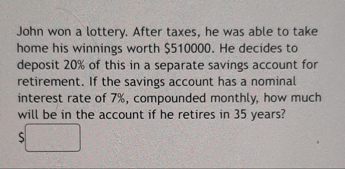 John won a lottery. After taxes, he was able to take
home his winnings worth $510000. He decides to
deposit 20% of this in a separate savings account for
retirement. If the savings account has a nominal
interest rate of 7%, compounded monthly, how much
will be in the account if he retires in 35 years?
