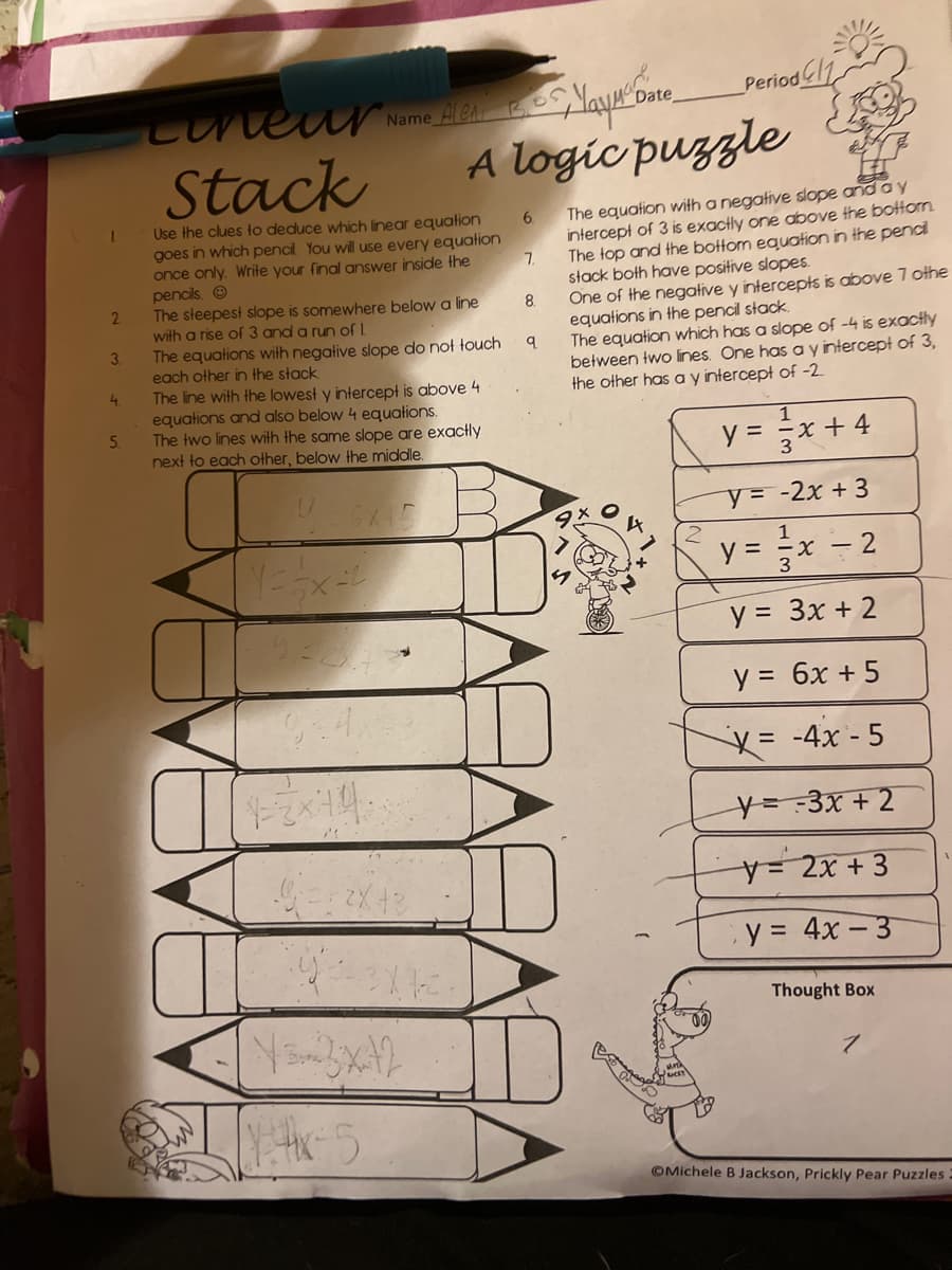 2
3.
4.
5.
Maya Date
Period
Ale
Lineur Name &
Stack
A logic puzzle
6
Use the clues to deduce which linear equation
goes in which pencil You will use every equation
once only. Write your final answer inside the
pencils. Ⓒ
7.
8.
The steepest slope is somewhere below a line
with a rise of 3 and a run of 1.
q
The equations with negative slope do not touch
each other in the stack
The line with the lowest y intercept is above 4
equations and also below 4 equations.
The two lines with the same slope are exactly
next to each other, below the middle.
U
6X45
Y == x=2
932.73*
934)
12x44
G==2X4
Y-x-5
لله
The equation with a negative slope and a y
intercept of 3 is exactly one above the bottom
The top and the bottom equation in the pencil
stack both have positive slopes.
One of the negative y intercepts is above 7 othe
equations in the pencil stack.
The equation which has a slope of -4 is exactly
between two lines. One has a y intercept of 3,
the other has a y intercept of -2
1
y = x + 4
y =
-2x + 3
y =
x - 2
y =
3x + 2
y =
6x + 5
X = -4x - 5
y=-3x + 2
y = 2x + 3
y = 4x-3
Thought Box
OMichele B Jackson, Prickly Pear Puzzles.