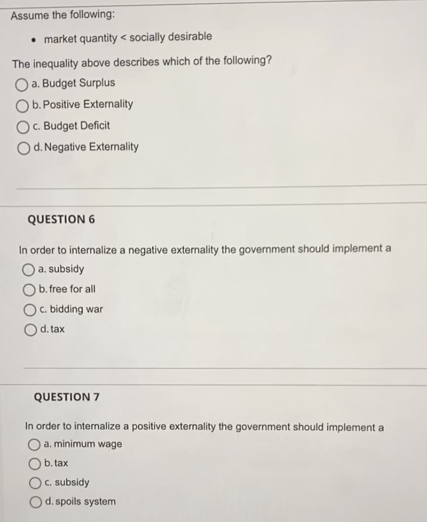 Assume the following:
• market quantity < socially desirable
The inequality above describes which of the following?
O a. Budget Surplus
O b. Positive Externality
c. Budget Deficit
d. Negative Externality
QUESTION 6
In order to internalize a negative externality the government should implement a
O a.subsidy
b. free for all
c. bidding war
d. tax
QUESTION 7
In order to internalize a positive externality the government should implement a
a. minimum wage
b. tax
c. subsidy
d. spoils system