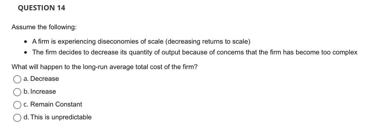 QUESTION 14
Assume the following:
• A firm is experiencing diseconomies of scale (decreasing returns to scale)
• The firm decides to decrease its quantity of output because of concerns that the firm has become too complex
What will happen to the long-run average total cost of the firm?
a. Decrease
b. Increase
c. Remain Constant
d. This is unpredictable