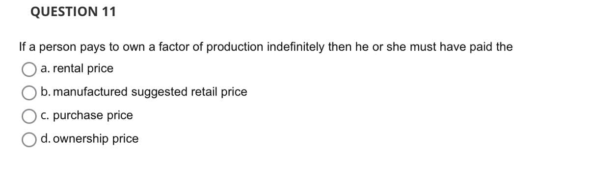 QUESTION 11
If a person pays to own a factor of production indefinitely then he or she must have paid the
a. rental price
b. manufactured suggested retail price
c. purchase price
d. ownership price