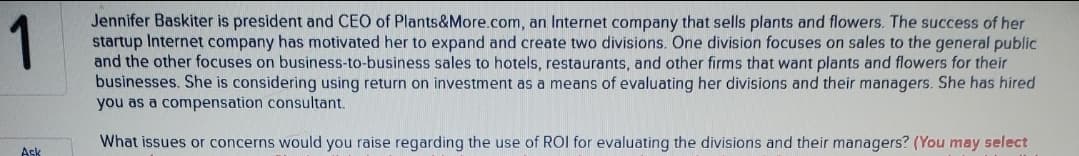 1
Jennifer Baskiter is president and CEO of Plants&More.com, an Internet company that sells plants and flowers. The success of her
startup Internet company has motivated her to expand and create two divisions. One division focuses on sales to the general public
and the other focuses on business-to-business sales to hotels, restaurants, and other firms that want plants and flowers for their
businesses. She is considering using return on investment as a means of evaluating her divisions and their managers. She has hired
you as a compensation consultant.
What issues or concerns would you raise regarding the use of ROI for evaluating the divisions and their managers? (You may select
Ask
