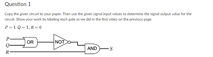 Question 1
Copy the given circuit to your paper. Then use the given signal input values to determine the signal output value for the
circuit. Show your work by labeling each gate as we did in the first video on the previous page.
P=1. Q=1, R=0
P
Q
R
OR
NOT
AND
-S