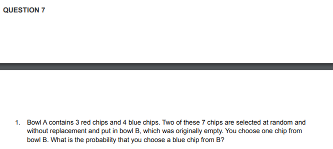 QUESTION 7
1. Bowl A contains 3 red chips and 4 blue chips. Two of these 7 chips are selected at random and
without replacement and put in bowl B, which was originally empty. You choose one chip from
bowl B. What is the probability that you choose a blue chip from B?
