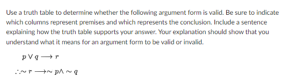 Use a truth table to determine whether the following argument form is valid. Be sure to indicate
which columns represent premises and which represents the conclusion. Include a sentence
explaining how the truth table supports your answer. Your explanation should show that you
understand what it means for an argument form to be valid or invalid.
pVq→r
b~ d~ d~