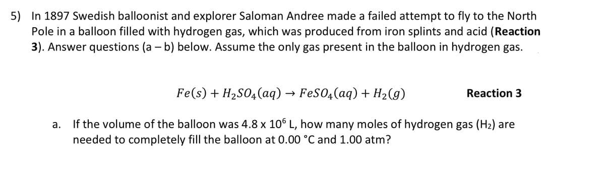 5) In 1897 Swedish balloonist and explorer Saloman Andree made a failed attempt to fly to the North
Pole in a balloon filled with hydrogen gas, which was produced from iron splints and acid (Reaction
3). Answer questions (a - b) below. Assume the only gas present in the balloon in hydrogen gas.
Fe(s) + H2S04(aq) → FeS04(aq) + H2(g)
Reaction 3
a. If the volume of the balloon was 4.8 x 10° L, how many moles of hydrogen gas (H2) are
needed to completely fill the balloon at 0.00 °C and 1.00 atm?
