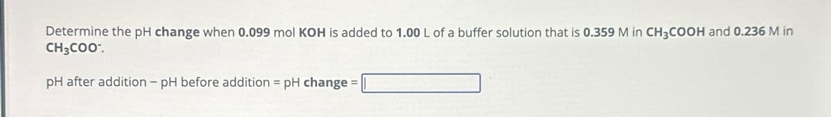 Determine the pH change when 0.099 mol KOH is added to 1.00 L of a buffer solution that is 0.359 M in CH3COOH and 0.236 M in
CH3COO¯.
pH after addition - pH before addition = pH change =