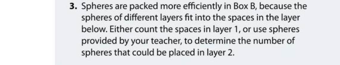 3. Spheres are packed more efficiently in Box B, because the
spheres of different layers fit into the spaces in the layer
below. Either count the spaces in layer 1, or use spheres
provided by your teacher, to determine the number of
spheres that could be placed in layer 2.