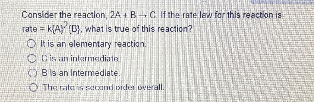 Consider the reaction, 2A + B → C. If the rate law for this reaction is
rate = k{A}²{B}, what is true of this reaction?
It is an elementary reaction.
C is an intermediate.
B is an intermediate.
The rate is second order overall.