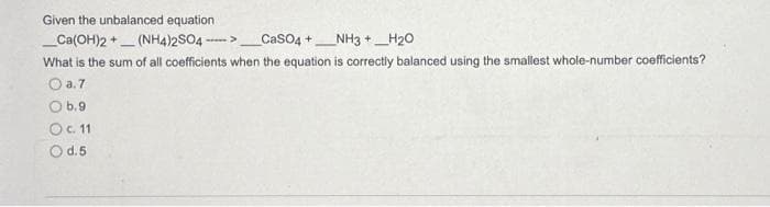 Given the unbalanced equation
_Ca(OH)2+(NH4)2SO4---->
_CaSO4+NH3 +_H₂O
What is the sum of all coefficients when the equation is correctly balanced using the smallest whole-number coefficients?
O a.7
O b.9
O c. 11
O d.5