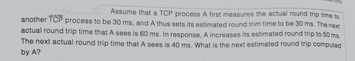 Assume that a TCP process A first measures the actual round trip time to
TCP process to be 30 ms, and A thus sets its estimated round trim time to be 30 ms. The next
actual round trip time that A sees is 60 ms. In response. A increases its estimated round trip to 50 ms.
another
The next actual round trip time that A sees is 40 ms. What is the next estimated round trip computed
by A?
