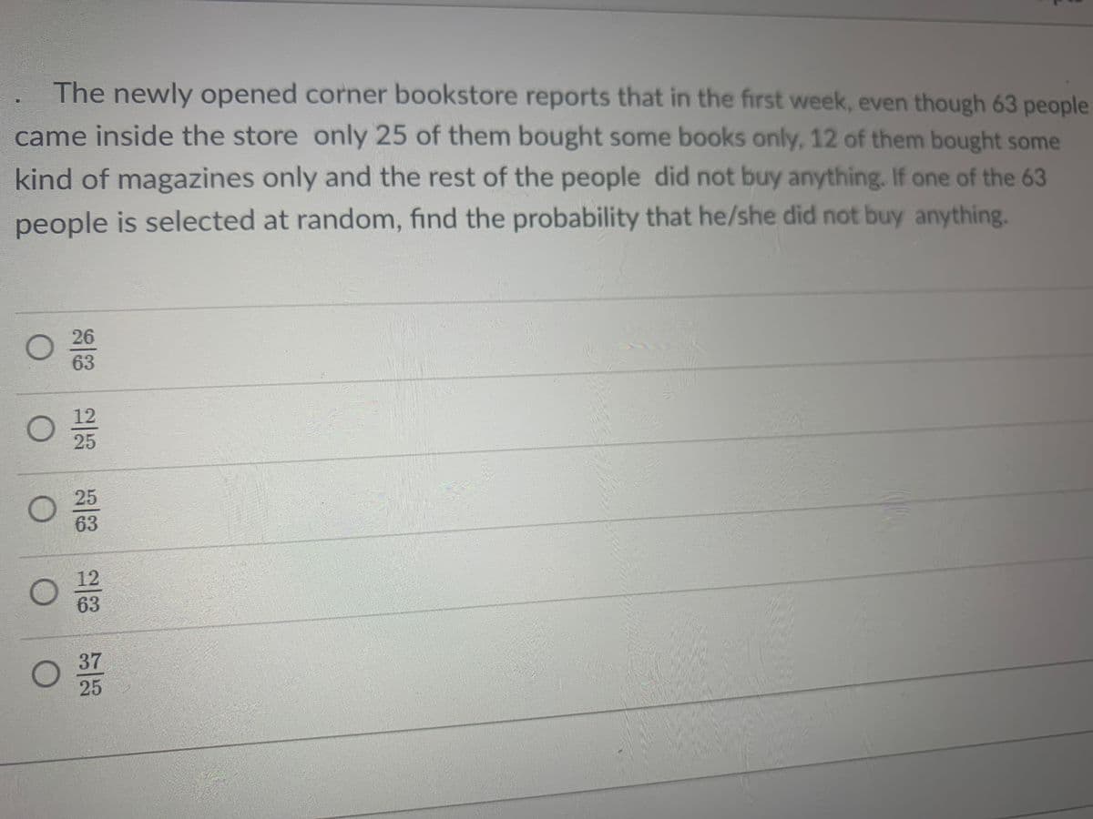 The newly opened corner bookstore reports that in the first week, even though 63 people
came inside the store only 25 of them bought some books only, 12 of them bought some
kind of magazines only and the rest of the people did not buy anything. If one of the 63
people is selected at random, find the probability that he/she did not buy anything.
O 26
63
38 23 38 28 53
0212203
25
O 25
63
12
63
O 37
25