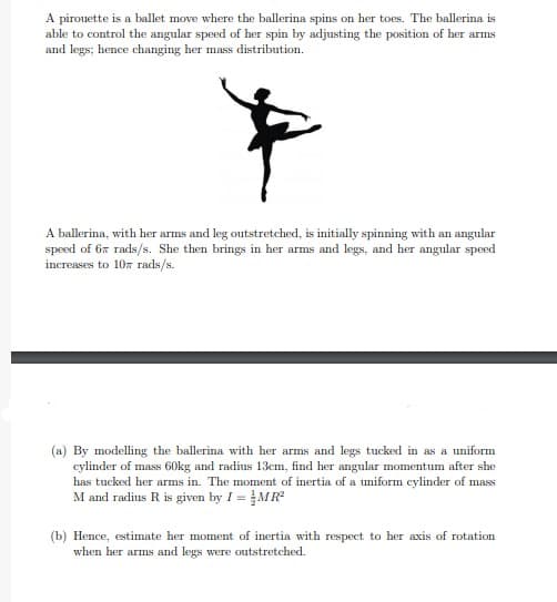 (a) By modelling the ballerina with her arms and legs tucked in as a uniform
cylinder of mass 60kg and radius 13cm, find her angular momentum after she
has tucked her arms in. The moment of inertia of a uniform eylinder of mass
M and radius R is given by I = MR
1 =
(b) Hence, estimate her moment of inertia with respect to her axis of rotation
when her arms and legs were outstretched.
