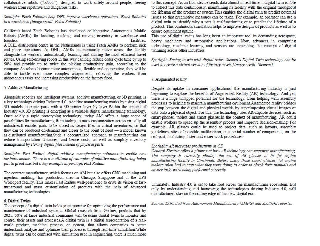 collaborative robots ("cobots"), designed to work safely around people, freeing to this concept. As an IloT device sends data almost in real time, a digital twin is able
to collect this data continuously, maintaining its fidelity with the original throughout
the lifespan of the product or system. This enables the digital twin to predict potential
issues so that preemptive measures can be taken. For example, an operator can use a
malfunctioning or to predict the lifetime of a
product. This continuous simulation helps to improve designs of products as well as to
workers from repetitive and dangerous tasks.
Spotlight: Fetch Robotics help DHL improve warehouse operations. Fetch Robotics
in a warehouse [Image credit: Fetch Robotics]
to identify why a part
ryin
digital
ensure equipment uptime.
California-based Fetch Robotics has developed collaborative Autonomous Mobile
Robots (AMRS) for locating, tracking, and moving inventory in warehouse and This use of digital twins has long been an important tool in demanding aerospace,
logistics
A DHL distribution centre in the Netherlands is using Fetch AMRS to perform pick technology, machine learning and sensors are expanding the concept of digital
and place operations. At DHL, AMRS autonomously move across the facility
alongside the workers, automatically learning and sharing the most efficient travel
routes. Using self-driving robots
50% and provide up to twice the picking productivity gain, according to the
company.As robots become more autonomous, flexible and cooperative, they will be
able to tackle even more complex assignments, relieving the workers from
monotonous tasks and increasing productivity on the factory floor.
facilities.
heavy machinery and automotive applications. Now, advances in computing
twinning across other industries.
this way can help reduce order cycle time by up to Spotlight: Racing to win with digital twins. Siemen's Digital Twin technology can be
used to create a virtual version of factory assets [Image credit: Siemens).
7. Augmented reality
5. Additive Manufacturing
Alongside robotics and intelligent systems, additive manufacturing, or 3D printing, is
a key technology driving Industry 4.0. Additive manufacturing works by using digital
3D models to create parts with a 3D printer layer by layer. Within the context of
Industry 4.0,
Despite its uptake in consumer applications, the manufacturing industry is just
beginning to explore the benefits of Augmented Reality (AR) technology. And yet,
there is a huge untapped potential for the technology, from helping with assembly
processes to helping to maintain manufacturing equipment. Augmented reality bridges
the gap between the digital and physical worlds by superimposing virtual images or
data onto a physical object. For this, the technology uses AR-capable devices, such as
3D printing is emerging as a valuable digital manufacturing technology.
a rapid prototyping technology, today AM offers a huge scope of smart-phones, tablets and smart glasses.In the context of manufacturing. AR could
possibilities for manufacturing from tooling to mass customization across virtually all
industries.It enables parts to be stored as design files in virtual inventories, so that
they can be produced on-demand and closer to the point of need
enable workers to speed up the assembly process and improve decision-making. For
example, AR glasses could be used to project data, such as layouts, assembly
guidelines, sites of possible malfunction, or a serial number of components, on the
real part, facilitating faster and easier work procedures.
a model known
as distributed manufacturing.Such a decentralized approach to manufacturing can
reduce transportation distances, and hence costs, as well as simplify inventory
management by storing digital files instead of physical parts.
Spotlight: Fast Radius' digital additive manufacturing solutions to enable new
business models. There is a multitude of examples of additive manufacturing being
put to great use, but a key example is, perhaps, Fast Radius.
Spotlight: AR increases productivity at GE
General Electric offers a glimpse at how AR technology can empower manufacturing.
The company is currently piloting the use of AR glasses at its jet engine
manufacturing facility in Cincinnati. Before using these smart glasses, jet engine
ensure tasks were being performed correctly.
The contract manufacturer, which focuses on AM but also offers CNC machining and
injection molding. has production sites in Chicago, Singapore and at the UPS
Worldport facility. This makes Fast Radius well-positioned to drive its vision of fast-
turnaround and mass customisation of products with the help of advanced
manufacturing technologies.
Ultimately, Industry 4.0 is set to take root across the manufacturing ecosystem. But
only by understanding and hamessing the technologies driving Industry 4.0, will
manufacturers stay on the cutting edge of this new digital era.
6. Digital Twins
The concept of a digital twin holds great promise for optimizing the performance and
maintenance of industrial systems. Global research fim, Gartner, predicts that by
2021, 50% of large industrial companies will be using digital twins to monitor and
control their assets and processes.A digital twin is a digital representation of a real-
world product, machine, process, or system, that allows companies to better
understand, analyze and optimize their processes through real-time simulation. While
digital twins can be confused with simulation used in engineering, there is much more
Source: Extracted from Autonomous Mamıfacturing (AMFG) cmd Spotlight reports.
