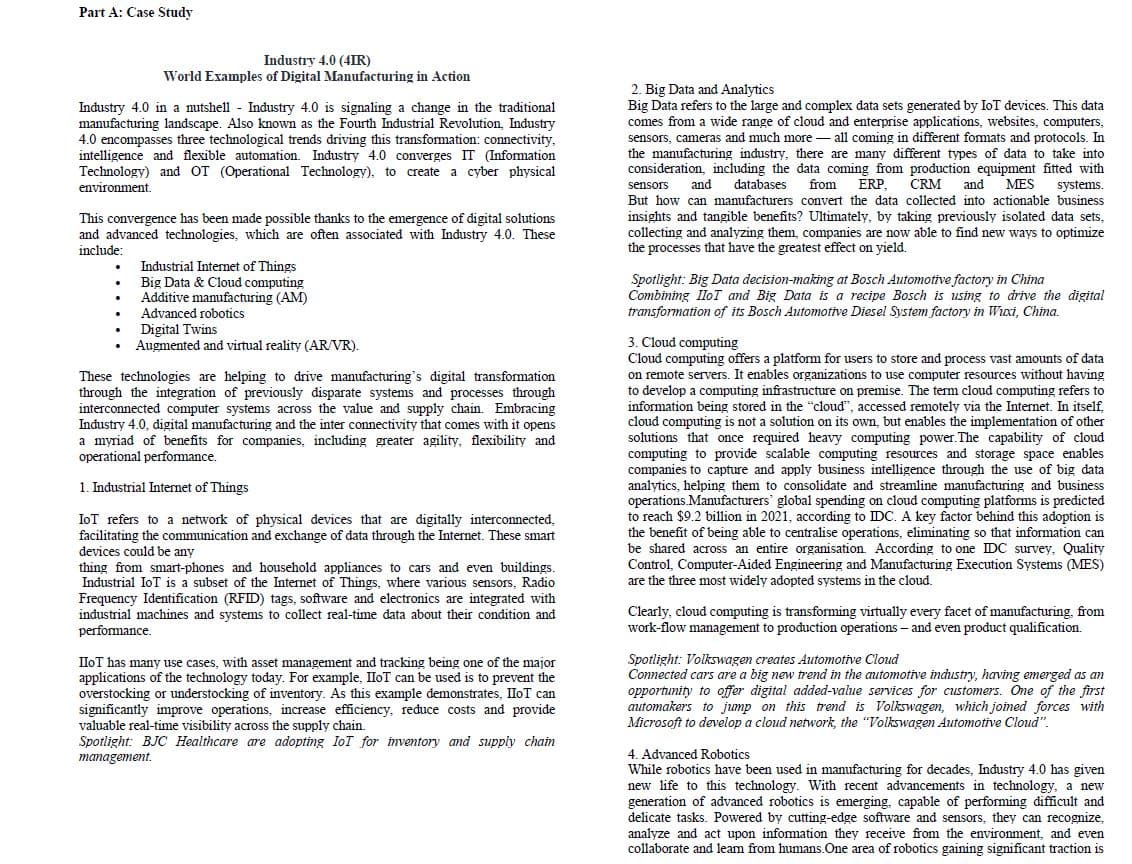 Part A: Case Study
Industry 4.0 (4IR)
World Examples of Digital Manufacturing in Action
Industry 4.0 in a nutshell - Industry 4.0 is signaling a change in the traditional
manufacturing landscape. Also known as the Fourth Industrial Revolution, Industry
4.0 encompasses three technological trends driving this transformation: connectivity,
intelligence and flexible automation. Industry 4.0 converges IT (Information
Technology) and OT (Operational Technology), to create a cyber physical
environment.
2. Big Data and Analytics
Big Data refers to the large and complex data sets generated by IoT devices. This data
comes from a wide range of cloud and enterprise applications, websites, computers,
sensors, cameras and much more - all coming in different formats and protocols. In
the manufacturing industry, there are many different types of data to take into
consideration, including the data coming from production equipment fitted with
and
databases
from
ERP,
CRM
and
MES
systems,
sensors
But how can manufacturers convert the data collected into actionable business
This convergence has been made possible thanks to the emergence of digital solutions
and advanced technologies, which are often associated with Industry 4.0. These
include:
insights and tangible benefits? Ultimately, by taking previously isolated data sets,
collecting and analyzing them, companies
the processes that have the greatest effect on yield.
now able to find new ways to optimize
Industrial Internet of Things
Big Data & Cloud computing
Additive manufacturing (AM)
Spotlight: Big Data decision-making at Bosch Automotive factory in China
Combining IloT and Big Data is a recipe Bosch is using to drive the digital
transformation of its Bosch Automotive Diesel Svstem factory in Wxi, China.
Advanced robotics
Digital Twins
Augmented and virtual reality (AR/VR).
These technologies are helping to drive manufacturing's digital transformation
through the integration of previously disparate systems and processes through
interconnected computer systems across the value and supply chain. Embracing
Industry 4.0, digital manufacturing and the inter connectivity that comes with it opens
a myriad of benefits for companies, including greater agility, flexibility and
operational performance.
3. Cloud computing
Cloud computing offers a platform for users to store and process vast amounts of data
on remote servers. It enables organizations to use computer resources without having
to develop a computing infrastructure on premise. The term cloud computing refers to
information being stored in the "cloud", accessed remotely via the Internet. In itself,
cloud
is not a solution on its own, but enables the implementation of other
computing
solutions that once required heavy computing power. The capability of cloud
computing to
companies to capture and apply business intelligence through the use of big data
analytics, helping them to consolidate and streamline manufacturing and business
operations.Manufacturers' global spending on cloud computing platforms is predicted
to reach $9.2 billion in 2021, according to IDC. A key factor behind this adoption is
the benefit of being able to centralise operations, eliminating so that information can
be shared across an entire organisation. According to one IDC survey, Quality
Control, Computer-Aided Engineering and Manufacturing Execution Systems (MES)
are the three most widely adopted systems in the cloud.
provide scalable computing resources and storage space enables
1. Industrial Internet of Things
IoT refers to a network of physical devices that are digitally interconnected,
facilitating the communication and exchange of data through the Internet. These smart
devices could be any
thing from smart-phones and household appliances to cars and even buildings.
Industrial IoT is a subset of the Internet of Things, where various sensors, Radio
Frequency Identification (RFID) tags, software and electronics are integrated with
industrial machines and systems to collect real-time data about their condition and
performance.
Clearly, cloud computing is transforming virtually every facet of manufacturing, from
work-flow management to production operations – and even product qualification.
IIOT has many use cases, with asset management and tracking being one of the major
applications of the technology today. For example, IloT can be used is to prevent the
overstocking or understocking of inventory. As this example demonstrates, IloT can
significantly improve operations, increase efficiency, reduce costs and provide
valuable real-time visibility across the supply chain.
Spotlight: BJC Healthcare are adopting IoT for inventory and supply chain
management.
Spotlight: Volkswagen creates Automotive Cloud
Connected cars are a big new trend in the automotive industry, having emerged as an
opportunity to offer digital added-value services for customers. One of the first
automakers to jump on this trend is Volkswagen, which joined forces with
Microsoft to develop a cloud network, the "Volkswagen Automotive Cloud".
4. Advanced Robotics
While robotics have been used in manufacturing for decades, Industry 4.0 has given
new life to this technology. With recent advancements in technology, a new
generation of advanced robotics is emerging, capable of performing difficult and
delicate tasks. Powered by cutting-edge software and sensors, they can recognize,
analyze and act upon infomation they receive from the environment, and even
collaborate and leam from humans.One area of robotics gaining significant traction is
