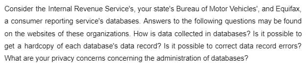Consider the Internal Revenue Service's, your state's Bureau of Motor Vehicles', and Equifax,
a consumer reporting service's databases. Answers to the following questions may be found
on the websites of these organizations. How is data collected in databases? Is it possible to
get a hardcopy of each database's data record? Is it possible to correct data record errors?
What are your privacy concerns concerning the administration of databases?