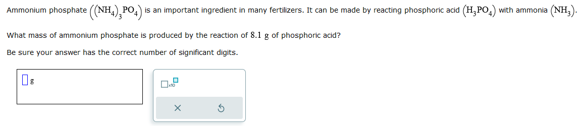 Ammonium phosphate ((NH4)₂PO4) is an important ingredient in many fertilizers. It can be made by reacting phosphoric acid (H₂PO4) with ammonia (NH₂).
What mass of ammonium phosphate is produced by the reaction of 8.1 g of phosphoric acid?
Be sure your answer has the correct number of significant digits.
g
X