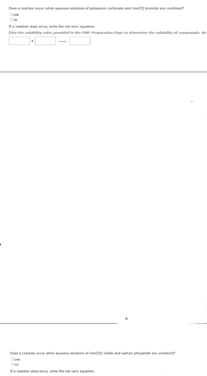 Does a reaction occur when aqueous solutions of potassium carbonate and iron(II) bromide are combined?
Oyes
Ono
If a reaction does occur, write the net ionic equation.
(Use the solubility rules
provided in the OWL Preparation Page to determine the solubility of compounds. Be
Does a reaction occur when aqueous solutions of iron (III) iodide and sodium phosphate are combined?
Oyes
O no
If a reaction does occur, write the net ionic equation.