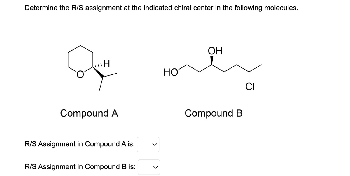 Determine the R/S assignment at the indicated chiral center in the following molecules.
H
Compound A
R/S Assignment in Compound A is:
R/S Assignment in Compound B is:
HO
OH
Compound B
CI
