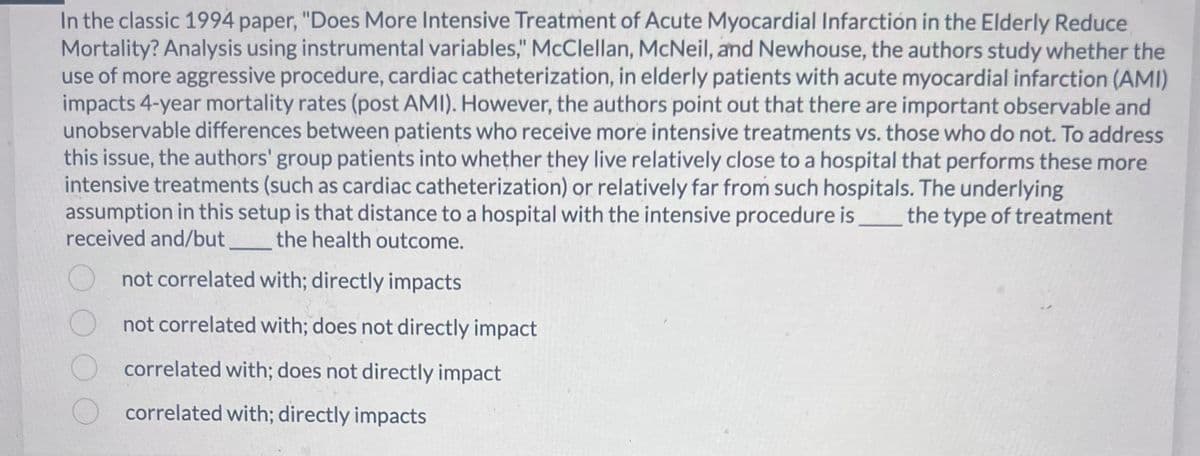 In the classic 1994 paper, "Does More Intensive Treatment of Acute Myocardial Infarction in the Elderly Reduce
Mortality? Analysis using instrumental variables," McClellan, McNeil, and Newhouse, the authors study whether the
use of more aggressive procedure, cardiac catheterization, in elderly patients with acute myocardial infarction (AMI)
impacts 4-year mortality rates (post AMI). However, the authors point out that there are important observable and
unobservable differences between patients who receive more intensive treatments vs. those who do not. To address
this issue, the authors' group patients into whether they live relatively close to a hospital that performs these more
intensive treatments (such as cardiac catheterization) or relatively far from such hospitals. The underlying
assumption in this setup is that distance to a hospital with the intensive procedure is ________ the type of treatment
received and/but _________ the health outcome.
not correlated with; directly impacts
not correlated with; does not directly impact
correlated with; does not directly impact
correlated with; directly impacts
