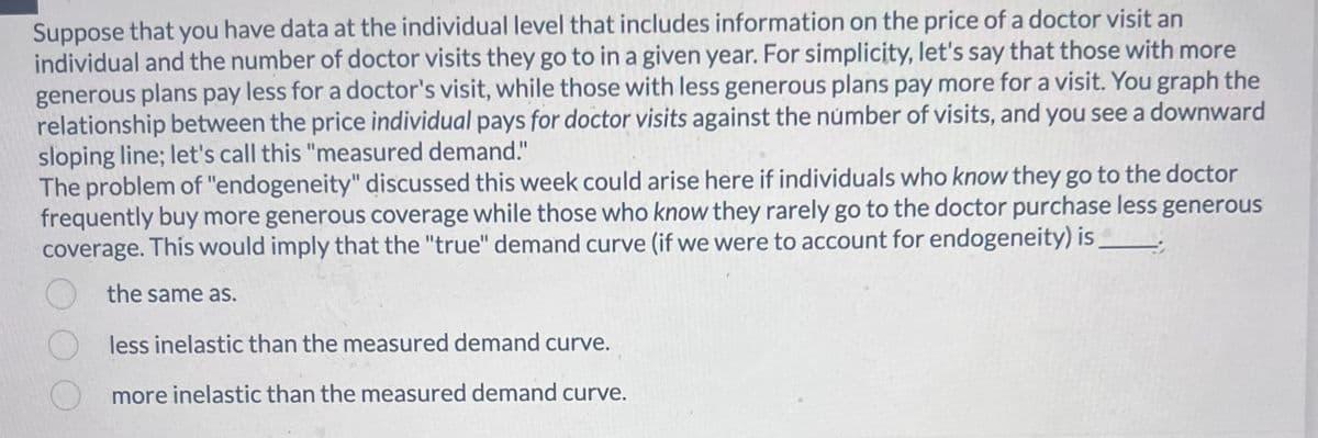 Suppose that you have data at the individual level that includes information on the price of a doctor visit an
individual and the number of doctor visits they go to in a given year. For simplicity, let's say that those with more
generous plans pay less for a doctor's visit, while those with less generous plans pay more for a visit. You graph the
relationship between the price individual pays for doctor visits against the number of visits, and you see a downward
sloping line; let's call this "measured demand."
The problem of "endogeneity" discussed this week could arise here if individuals who know they go to the doctor
frequently buy more generous coverage while those who know they rarely go to the doctor purchase less generous
coverage. This would imply that the "true" demand curve (if we were to account for endogeneity) is_________
the same as.
less inelastic than the measured demand curve.
more inelastic than the measured demand curve.