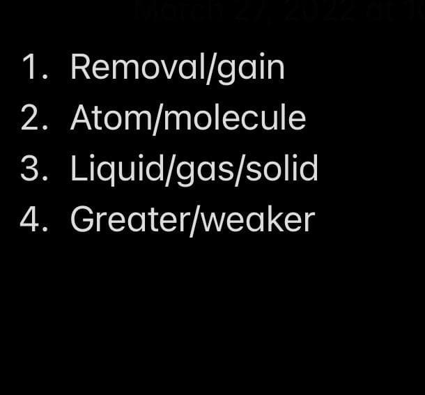 1. Removal/gain
2. Atom/molecule
3. Liquid/gas/solid
4. Greater/weaker
