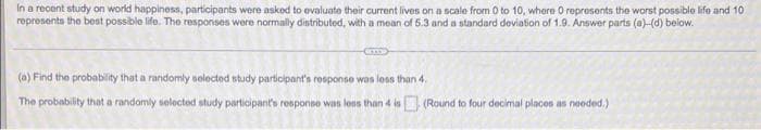 In a recent study on world happiness, participants were asked to evaluate their current lives on a scale from 0 to 10, where O represents the worst possible life and 10
represents the best possible life. The responses were normally distributed, with a mean of 5.3 and a standard deviation of 1.9. Answer parts (a)-(d) below.
(a) Find the probability that a randomly selected study participant's response was loss than 4.
The probability that a randomly selected study participant's response was lons than 4 is (Round to four decimal placos as needed.)
