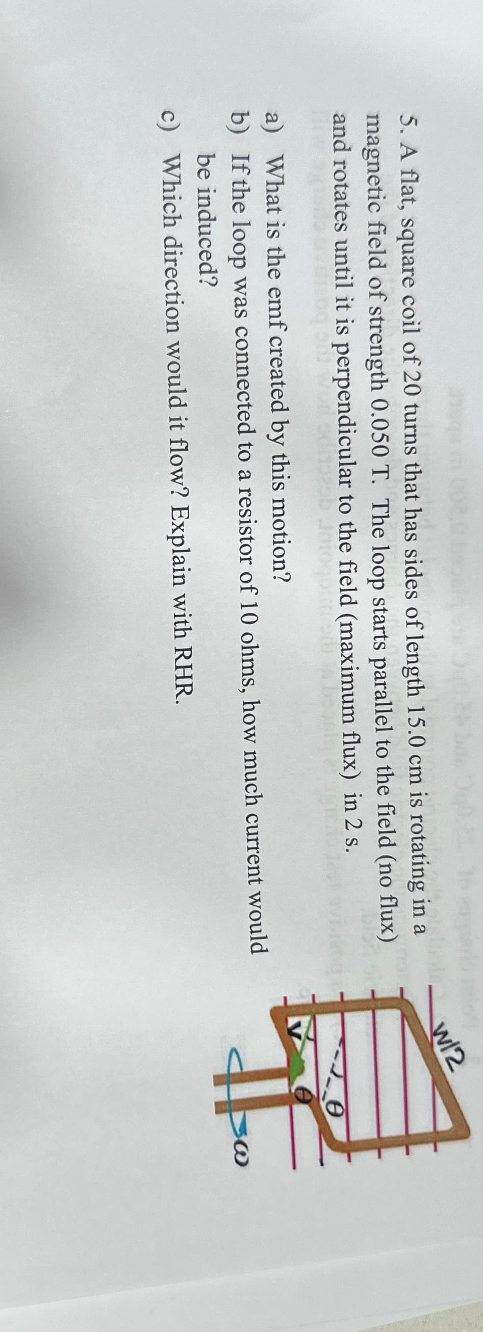5. A flat, square coil of 20 turns that has sides of length 15.0 cm is rotating in a
magnetic field of strength 0.050 T. The loop starts parallel to the field (no flux)
and rotates until it is perpendicular to the field (maximum flux) in 2 s.
a) What is the emf created by this motion?
b) If the loop was connected to a resistor of 10 ohms, how much current would
be induced?
c) Which direction would it flow? Explain with RHR.
W/2