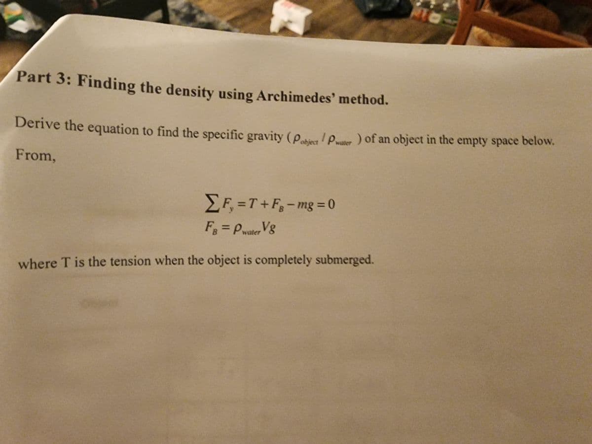 Part 3: Finding the density using Archimedes' method.
Derive the equation to find the specific gravity (Pobject/Pater) of an object in the empty space below.
From,
Σ F₁ =T+F₁-mg=0
FB = Pwater V8
where T is the tension when the object is completely submerged.