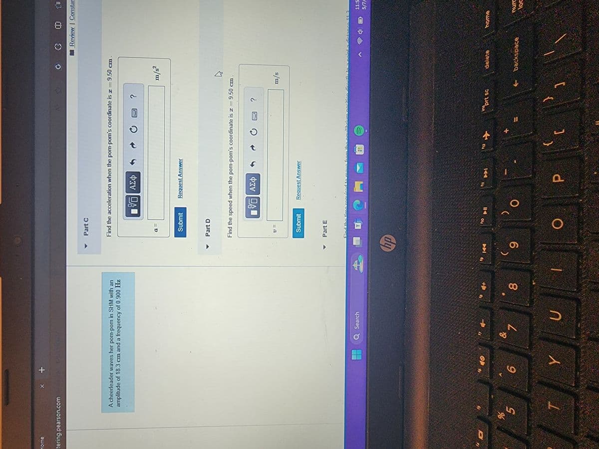 home
tering.pearson.com
* +
Part C
<3
A cheerleader waves her pom-pom in SHM with an
amplitude of 18.3 cm and a frequency of 0.900 Hz
Find the acceleration when the pom-pom's coordinate is = 9.50 cm
%
5
a =
VO ΑΣΦ
Submit
Request Answer
Part D
?
m/s²
Find the speed when the pom-pom's coordinate is = 9.50 cm
V=
Ο ΑΣΦ
Submit
Request Answer
Part E
Q Search
Find the time required to move from the
T
10
6
& 1
7
00
пр
19
KA
า
- 9
no
10
11-
ס ב
E
71
?
CD
Review | Constar
B
m/s
uilibrium position direc
2 point o distance 1
11:5
5/7/
12
+
11
Y
U
O
P
[
ins
sprt sc
delete
home
num
backspace
loc