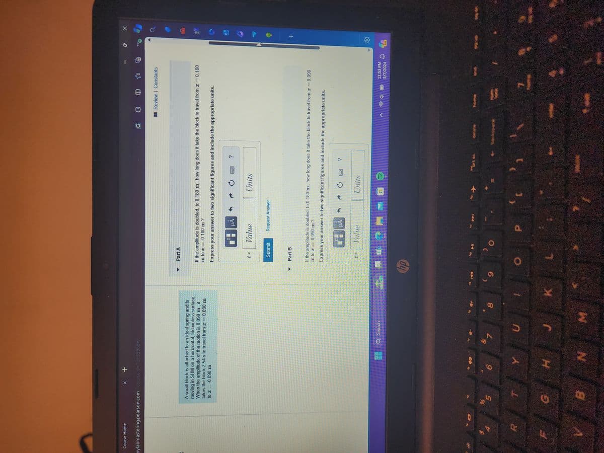 Course Home
x +
nylabmastering.pearson.com/?courseld=12633966#/
A
Part A
中
Review | Constants
A small block is attached to an ideal spring and is
moving in SHM on a horizontal, frictionless surface.
When the amplitude of the motion is 0.090 m, it
takes the block 2.54 s to travel from = 0.090 m
to -0.090 m
If the amplitude is doubled, to 0.180 m, how long does it take the block to travel from x = 0.180
m to 0.180 m ?
Express your answer to two significant figures and include the appropriate units.
14 0
R
%
5
6
Q Search
& 1
U
00
8
G
H
J
K
B
N
M
ΜΑ
t =
Value
Units
?
Submit
Request Answer
Part B
= 0.090
If the amplitude is doubled, to 0.180 m, how long does it take the block to travel from x =
m to z = -0.090 m?
Express your answer to two significant figures and include the appropriate units.
MA
t =
Value
Units
hp
9
?
ho
prt sc
P
+
11:53 PM
5/7/2024
4
PRE