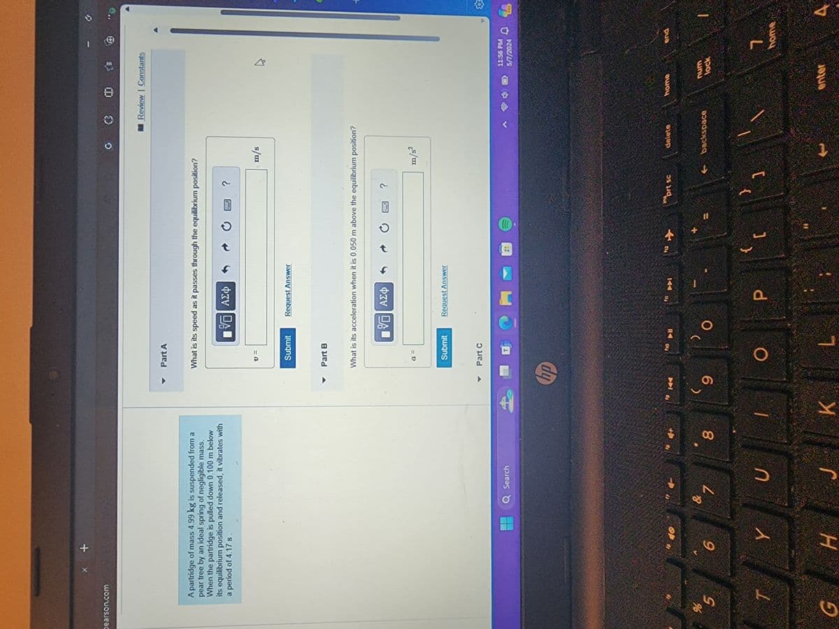 pearson.com
x +
Part A
A partridge of mass 4.99 kg is suspended from a
pear tree by an ideal spring of negligible mass.
When the partridge is pulled down 0.100 m below
its equilibrium position and released, it vibrates with
a period of 4.17 s.
What is its speed as it passes through the equilibrium position?
ΑΣΦ
00
5
T
16
40
6
Y
G
H
v =
Submit
Request Answer
Part B
G
?
m/s
0 >
Review | Constants
What is its acceleration when it is 0.050 m above the equilibrium position?
a =
■%
ΑΣΦ
Submit
Part C
Q Search
hp
& 1
U
4+
00
T
19
144
10
<-11
(
9
Request Answer
L
M
144
112
?
m/s²
13
ارم
11:56 PM
5/7/2024
ins
prt sc
delete
home
end
{
O
}
P
[
K
L
backspace.
num
lock
t
enter
7
home
A
