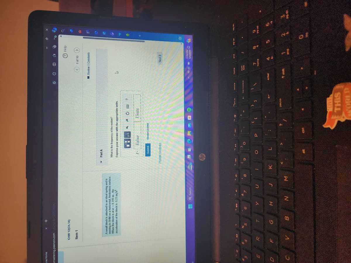 rse Home
* +
mastering.pearson.com/course/d=12633966#/
E
(HW 12(Ch.14)
Item 1
*
A small block is attached to an ideal spring and is
moving in SHM on a horizontal, frictionless surface.
When the block is at x=0.310 m, the
acceleration of the block is -5.23 m/s²
Part A
What is the frequency of the motion?
Express your answer with the appropriate units.
15
510
?
f
Value
Units
Submit
Request Answer
Provide Feedback
Q Search
hp
&
88
Jee
%
6
5
7
T
Y
U
00
19 144
<
9
T
10
0
711
<
中
? Help
1 of 10
>
Review Constants
13
Next
04
+
11:52 PM
5/7/2024
PRE
ins
11
12
prt sc
delete
home
end
Po up
{
}
P
[
]
t
backspace
enter
num
lock
D
F
G
H
J
K
L
?
pause
shift
B
N
M
ctri
GIVES
THIS
WORLD
7
home
88
5
P9 dn
9
pa up
49