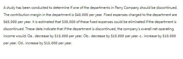 A study has been conducted to determine if one of the departments in Parry Company should be discontinued.
The contribution margin in the department is $40,000 per year. Fixed expenses charged to the department are
$65,000 per year. It is estimated that $30,000 of these fixed expenses could be eliminated if the department is
discontinued. These data indicate that if the department is discontinued, the company's overall net operating
income would: Oa. decrease by $15,000 per year. Ob. decrease by $10,000 per year. c. increase by $10,000
per year. Od. increase by $15,000 per year.