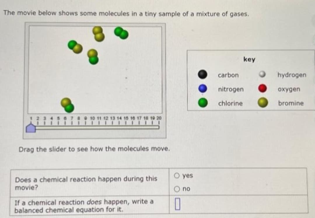 The movie below shows some molecules in a tiny sample of a mixture of gases.
13 14 15 16 17 18 19 20
Drag the slider to see how the molecules move.
Does a chemical reaction happen during this
movie?
If a chemical reaction does happen, write a
balanced chemical equation for it.
O yes
O no
0
key
carbon
nitrogen
chlorine
hydrogen
oxygen
bromine