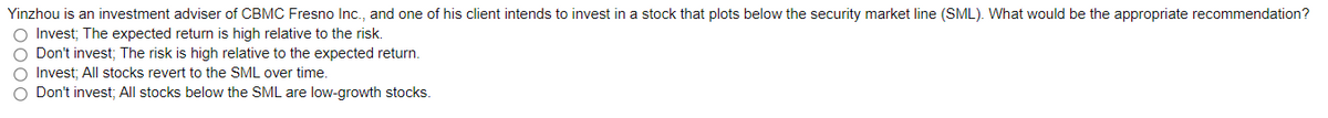 Yinzhou is an investment adviser of CBMC Fresno Inc., and one of his client intends to invest in a stock that plots below the security market line (SML). What would be the appropriate recommendation?
O Invest; The expected return is high relative to the risk.
O Don't invest; The risk is high relative to the expected return.
O Invest; All stocks revert to the SML over time.
O Don't invest; All stocks below the SML are low-growth stocks.
