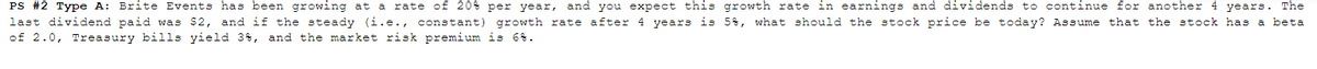 PS #2 Type A: Brite Events has been growing at a rate of 20% per year, and you expect this growth rate in earnings and dividends to continue for another 4 years. The
last dividend paid was $2, and if the steady (i.e., constant) growth rate after 4 years is 58, what should the stock price be today? Assume that the stock has a beta
of 2.0, Treasury bills yield 3%, and the market risk premium is 6%.
