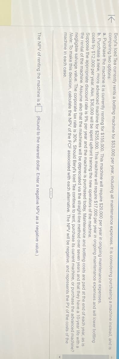 K
Beryl's Iced Tea currently rents a bottling machine for $53,000 per year, including all maintenance expenses. It is considering purchasing a machine instead, and is
comparing two options:
a. Purchase the machine it is currently renting for $155,000. This machine will require $20,000 per year in ongoing maintenance expenses.
b. Purchase a new, more advanced machine for $255,000. This machine will require $17,000 per year in ongoing maintenance expenses and will lower bottling
costs by $12,000 per year. Also, $36,000 will be spent upfront training the new operators of the machine.
Suppose the appropriate discount rate is 9% per year and the machine is purchased today. Maintenance and bottling costs are paid at the end of each year, as is
the rental of the machine. Assume also that the machines will be depreciated via the straight-line method over seven years and that they have a 10-year life with a
negligible salvage value. The corporate tax rate is 30%. Should Beryl's Iced Tea continue to rent, purchase its current machine, or purchase the advanced machine?
Note: To make this decision, calculate the NPV of the FCF associated with each alternative. The NPV will be negative, and represents the PV of the costs of the
machine in each case.
The NPV of renting the machine is $
(Round to the nearest dollar. Enter a negative NPV as a negative value.)